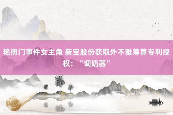 艳照门事件女主角 新宝股份获取外不雅筹算专利授权：“调奶器”
