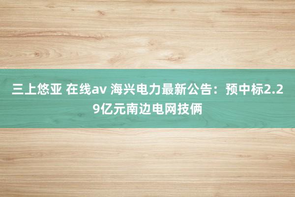 三上悠亚 在线av 海兴电力最新公告：预中标2.29亿元南边电网技俩