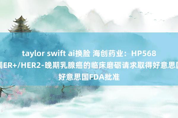 taylor swift ai换脸 海创药业：HP568片用于协调ER+/HER2-晚期乳腺癌的临床磨砺请求取得好意思国FDA批准