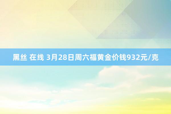 黑丝 在线 3月28日周六福黄金价钱932元/克