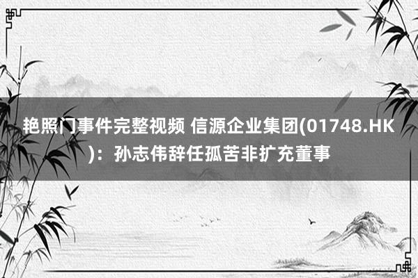 艳照门事件完整视频 信源企业集团(01748.HK)：孙志伟辞任孤苦非扩充董事