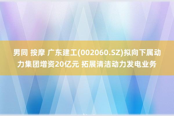 男同 按摩 广东建工(002060.SZ)拟向下属动力集团增资20亿元 拓展清洁动力发电业务