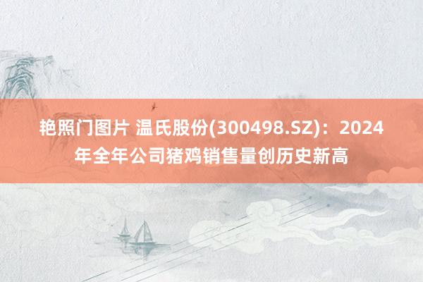 艳照门图片 温氏股份(300498.SZ)：2024年全年公司猪鸡销售量创历史新高