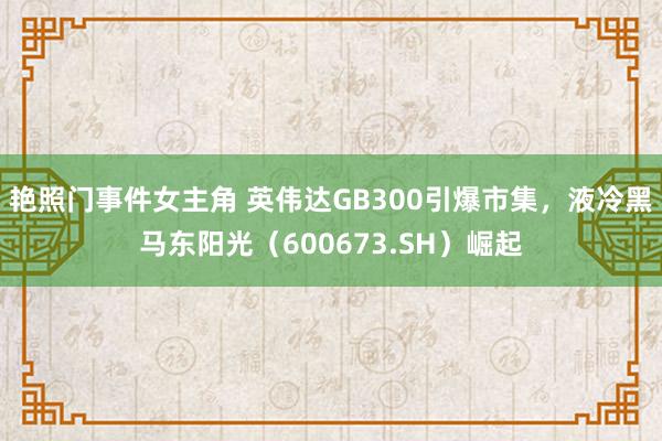 艳照门事件女主角 英伟达GB300引爆市集，液冷黑马东阳光（600673.SH）崛起