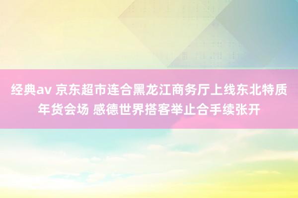 经典av 京东超市连合黑龙江商务厅上线东北特质年货会场 感德世界搭客举止合手续张开