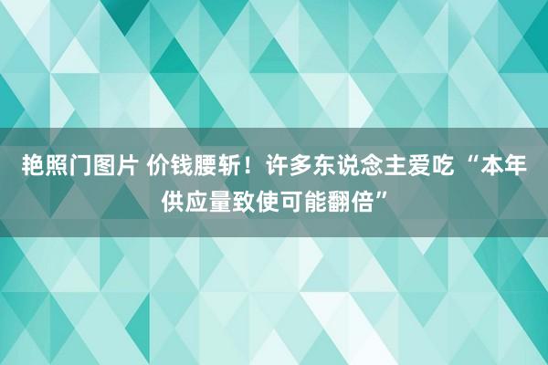 艳照门图片 价钱腰斩！许多东说念主爱吃 “本年供应量致使可能翻倍”