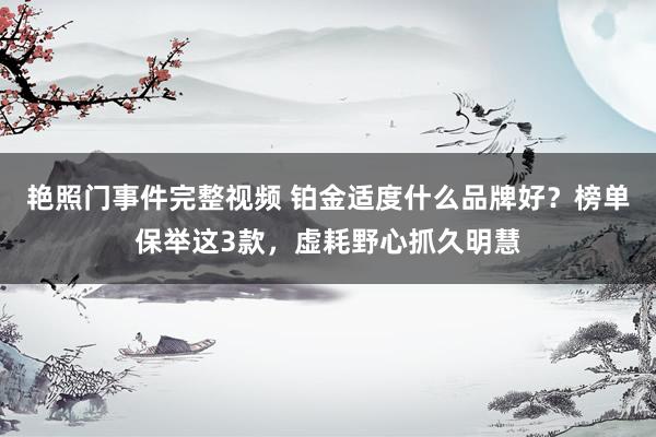 艳照门事件完整视频 铂金适度什么品牌好？榜单保举这3款，虚耗野心抓久明慧
