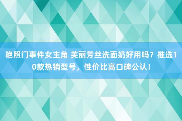 艳照门事件女主角 芙丽芳丝洗面奶好用吗？推选10款热销型号，性价比高口碑公认！