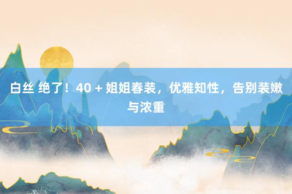 白丝 绝了！40 + 姐姐春装，优雅知性，告别装嫩与浓重