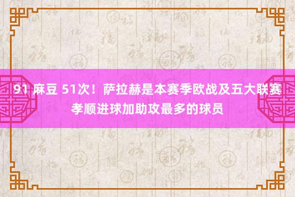 91 麻豆 51次！萨拉赫是本赛季欧战及五大联赛孝顺进球加助攻最多的球员