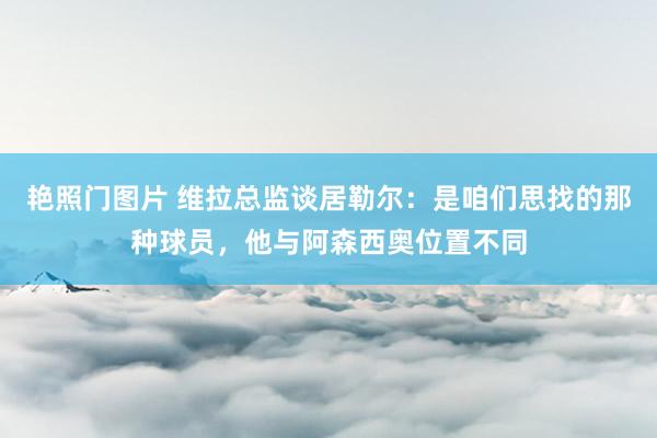 艳照门图片 维拉总监谈居勒尔：是咱们思找的那种球员，他与阿森西奥位置不同