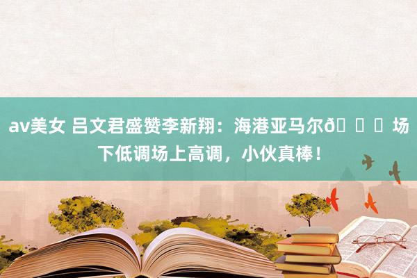 av美女 吕文君盛赞李新翔：海港亚马尔👍场下低调场上高调，小伙真棒！