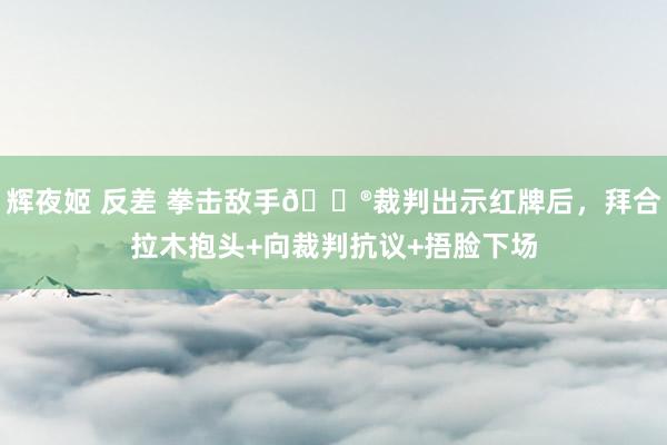 辉夜姬 反差 拳击敌手😮裁判出示红牌后，拜合拉木抱头+向裁判抗议+捂脸下场