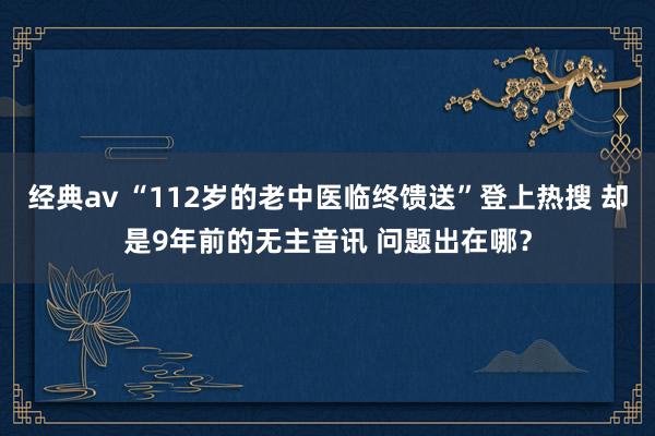 经典av “112岁的老中医临终馈送”登上热搜 却是9年前的无主音讯 问题出在哪？