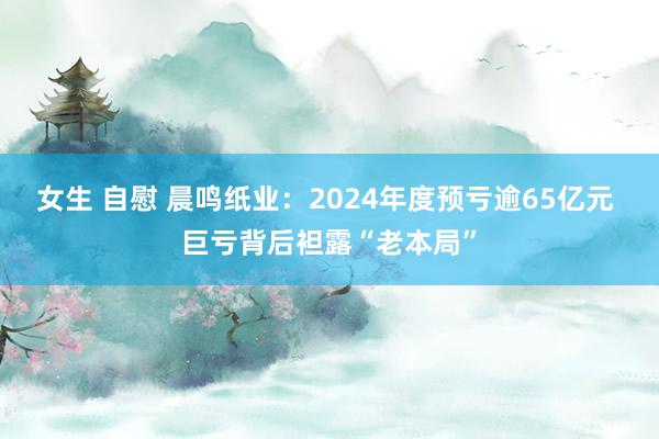 女生 自慰 晨鸣纸业：2024年度预亏逾65亿元 巨亏背后袒露“老本局”