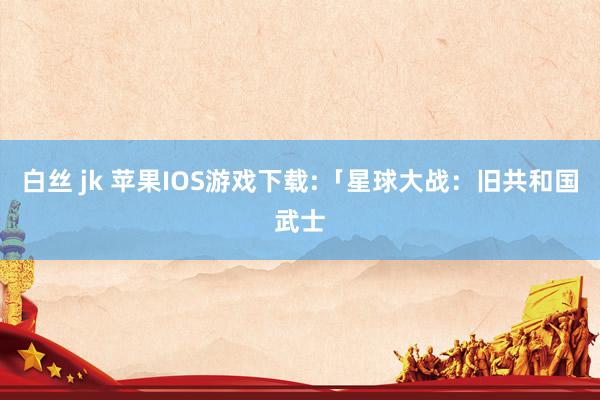 白丝 jk 苹果IOS游戏下载:「星球大战：旧共和国武士