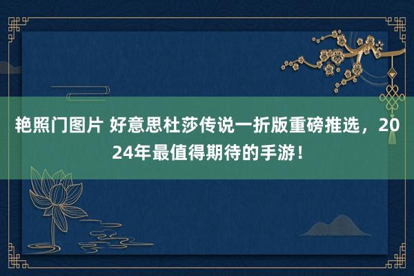 艳照门图片 好意思杜莎传说一折版重磅推选，2024年最值得期待的手游！