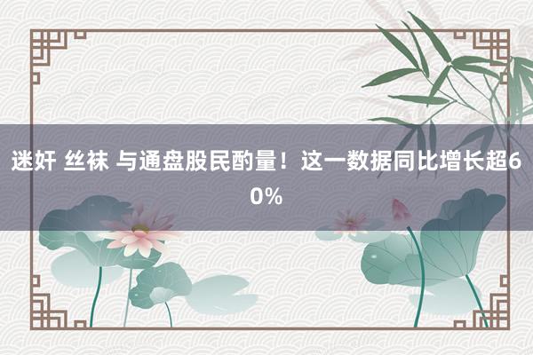 迷奸 丝袜 与通盘股民酌量！这一数据同比增长超60%