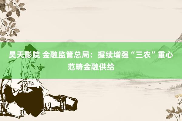 昊天影院 金融监管总局：握续增强“三农”重心范畴金融供给