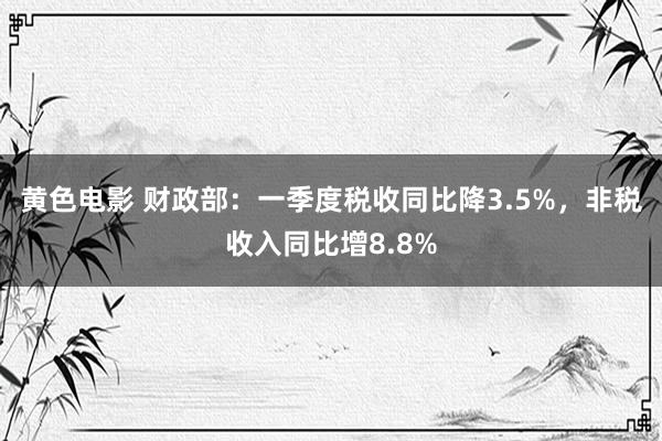 黄色电影 财政部：一季度税收同比降3.5%，非税收入同比增8.8%
