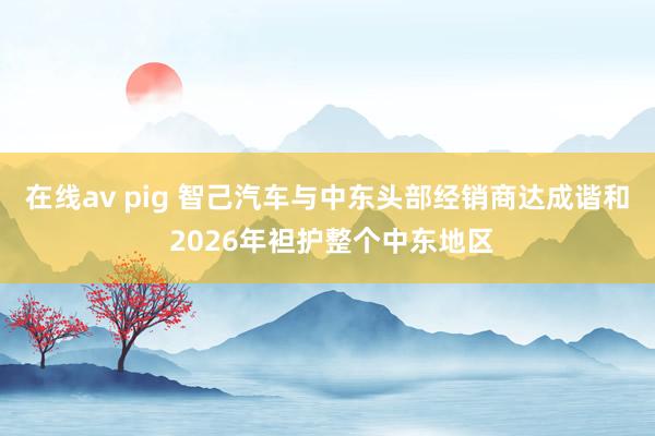 在线av pig 智己汽车与中东头部经销商达成谐和 2026年袒护整个中东地区