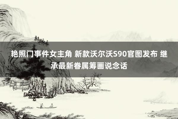 艳照门事件女主角 新款沃尔沃S90官图发布 继承最新眷属筹画说念话