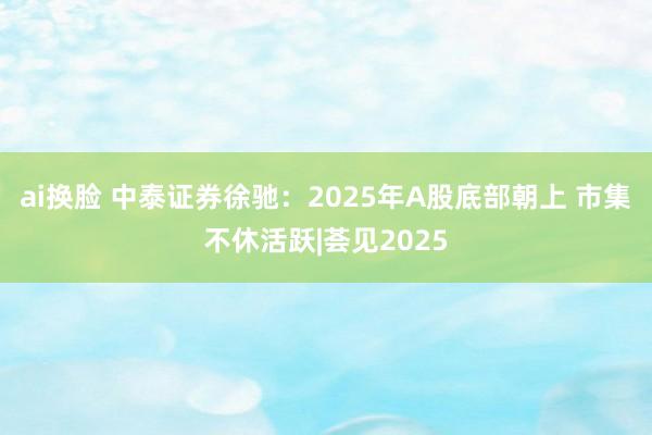 ai换脸 中泰证券徐驰：2025年A股底部朝上 市集不休活跃|荟见2025