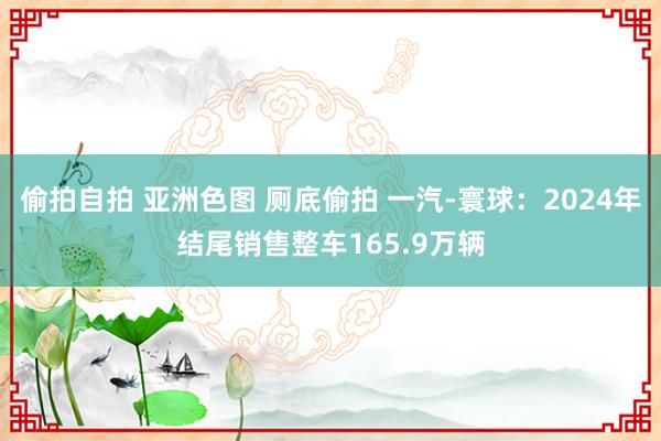 偷拍自拍 亚洲色图 厕底偷拍 一汽-寰球：2024年结尾销售整车165.9万辆