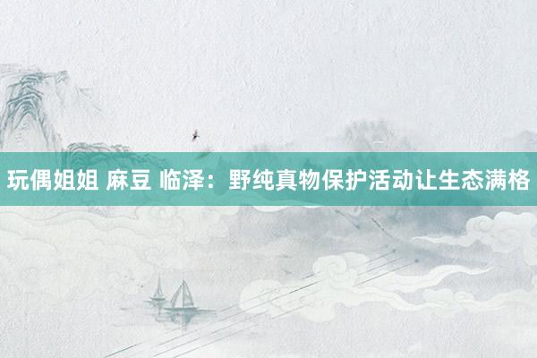 玩偶姐姐 麻豆 临泽：野纯真物保护活动让生态满格