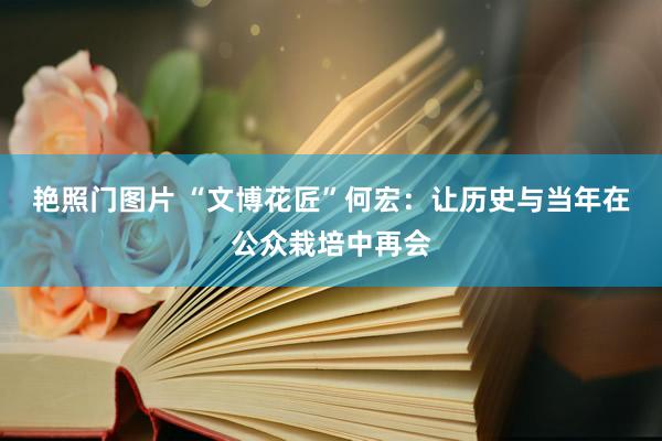 艳照门图片 “文博花匠”何宏：让历史与当年在公众栽培中再会