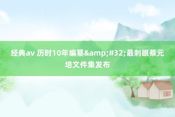 经典av 历时10年编纂&#32;最刺眼蔡元培文件集发布