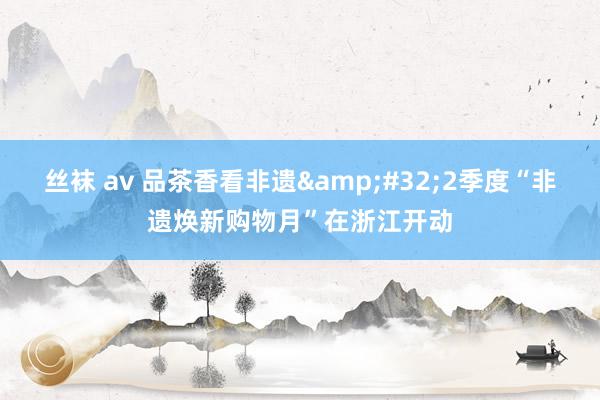 丝袜 av 品茶香看非遗&#32;2季度“非遗焕新购物月”在浙江开动