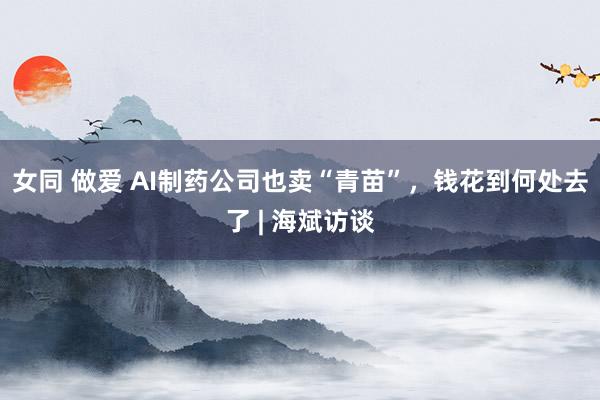 女同 做爱 AI制药公司也卖“青苗”，钱花到何处去了 | 海斌访谈