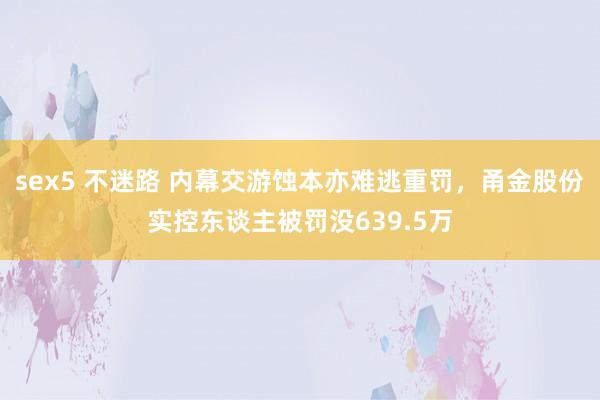 sex5 不迷路 内幕交游蚀本亦难逃重罚，甬金股份实控东谈主被罚没639.5万