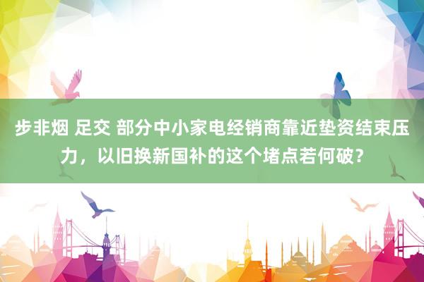 步非烟 足交 部分中小家电经销商靠近垫资结束压力，以旧换新国补的这个堵点若何破？