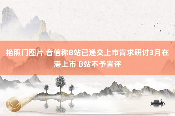 艳照门图片 音信称B站已递交上市肯求研讨3月在港上市 B站不予置评