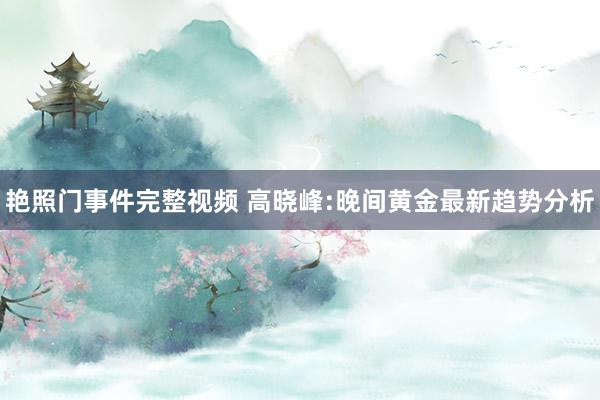 艳照门事件完整视频 高晓峰:晚间黄金最新趋势分析