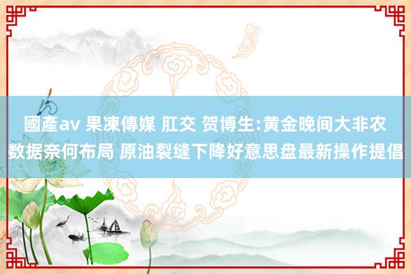 國產av 果凍傳媒 肛交 贺博生:黄金晚间大非农数据奈何布局 原油裂缝下降好意思盘最新操作提倡