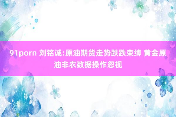 91porn 刘铭诚:原油期货走势跌跌束缚 黄金原油非农数据操作忽视