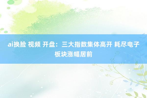 ai换脸 视频 开盘：三大指数集体高开 耗尽电子板块涨幅居前