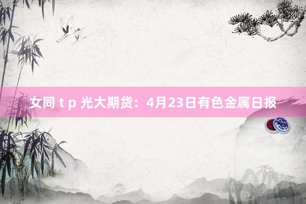 女同 t p 光大期货：4月23日有色金属日报