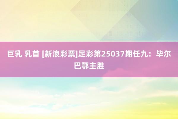 巨乳 乳首 [新浪彩票]足彩第25037期任九：毕尔巴鄂主胜