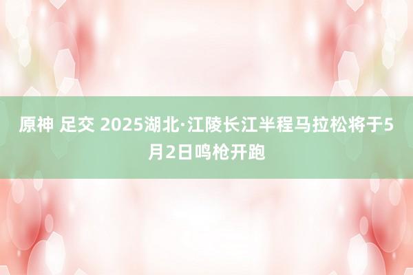 原神 足交 2025湖北·江陵长江半程马拉松将于5月2日鸣枪开跑