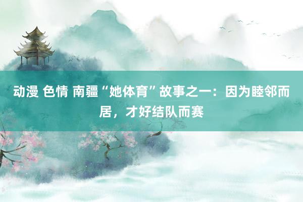 动漫 色情 南疆“她体育”故事之一：因为睦邻而居，才好结队而赛