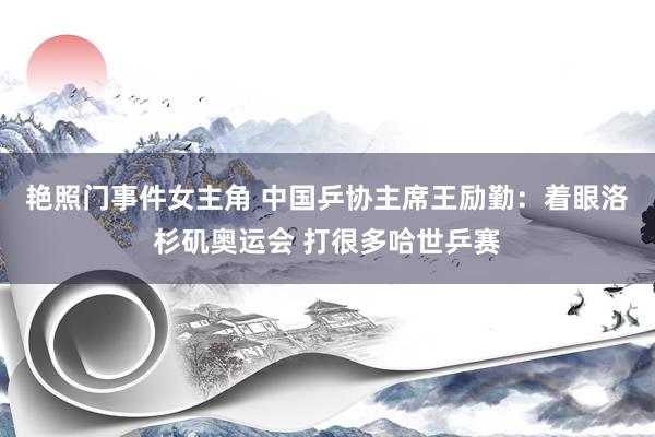艳照门事件女主角 中国乒协主席王励勤：着眼洛杉矶奥运会 打很多哈世乒赛