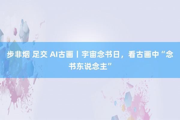 步非烟 足交 AI古画丨宇宙念书日，看古画中“念书东说念主”
