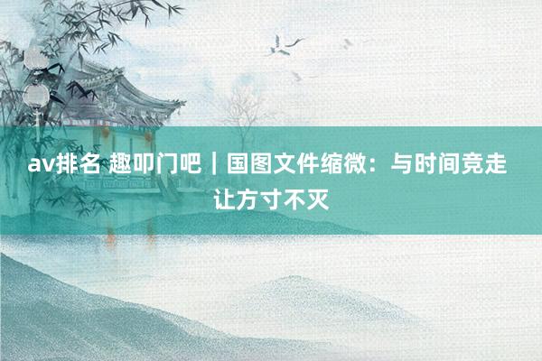 av排名 趣叩门吧｜国图文件缩微：与时间竞走 让方寸不灭