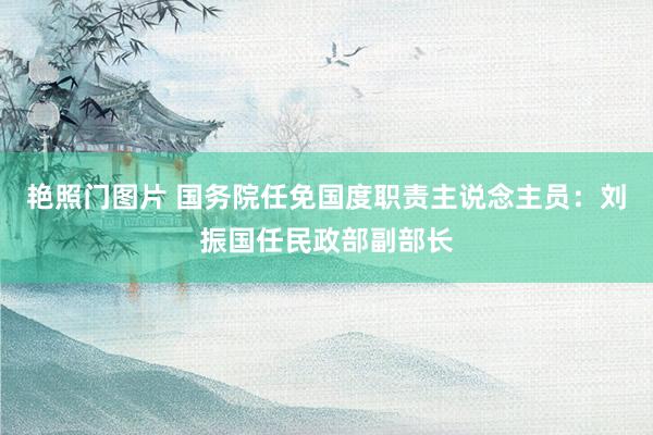 艳照门图片 国务院任免国度职责主说念主员：刘振国任民政部副部长