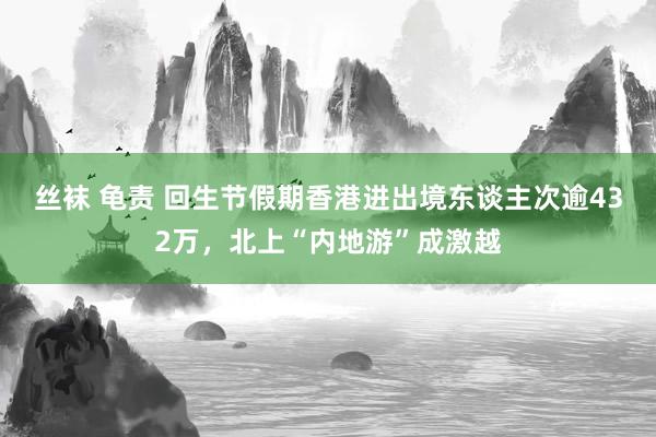 丝袜 龟责 回生节假期香港进出境东谈主次逾432万，北上“内地游”成激越