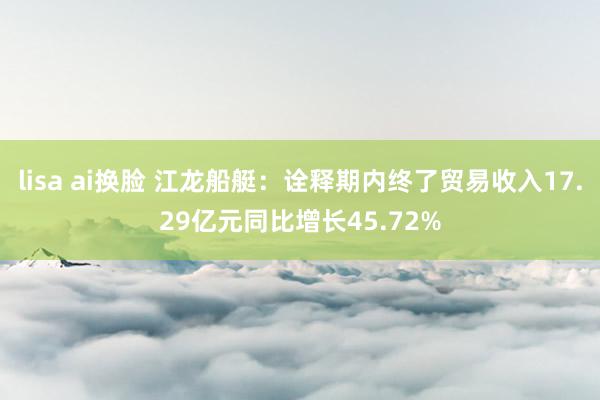lisa ai换脸 江龙船艇：诠释期内终了贸易收入17.29亿元同比增长45.72%